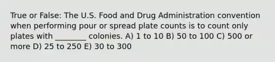 True or False: The U.S. Food and Drug Administration convention when performing pour or spread plate counts is to count only plates with ________ colonies. A) 1 to 10 B) 50 to 100 C) 500 or more D) 25 to 250 E) 30 to 300