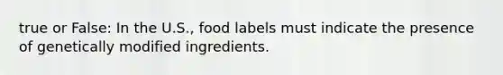 true or False: In the U.S., food labels must indicate the presence of genetically modified ingredients.