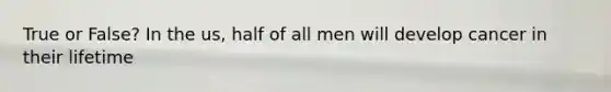 True or False? In the us, half of all men will develop cancer in their lifetime