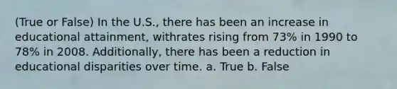 (True or False) In the U.S., there has been an increase in educational attainment, withrates rising from 73% in 1990 to 78% in 2008. Additionally, there has been a reduction in educational disparities over time. a. True b. False