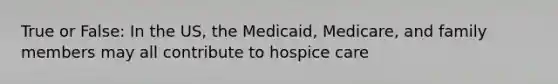 True or False: In the US, the Medicaid, Medicare, and family members may all contribute to hospice care