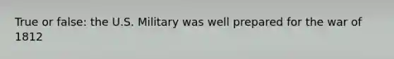 True or false: the U.S. Military was well prepared for the war of 1812