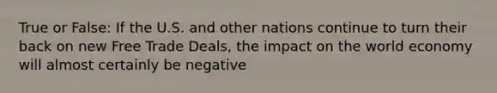 True or False: If the U.S. and other nations continue to turn their back on new Free Trade Deals, the impact on the world economy will almost certainly be negative