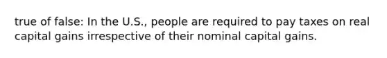 true of false: In the U.S., people are required to pay taxes on real capital gains irrespective of their nominal capital gains.
