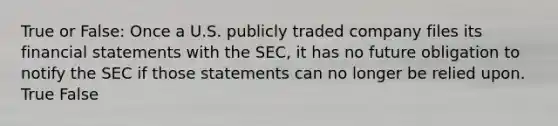 True or False: Once a U.S. publicly traded company files its financial statements with the SEC, it has no future obligation to notify the SEC if those statements can no longer be relied upon. True False