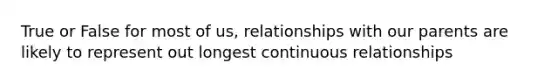 True or False for most of us, relationships with our parents are likely to represent out longest continuous relationships