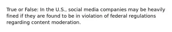 True or False: In the U.S., social media companies may be heavily fined if they are found to be in violation of federal regulations regarding content moderation.