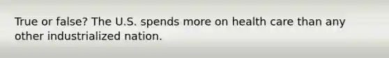 True or false? The U.S. spends more on health care than any other industrialized nation.