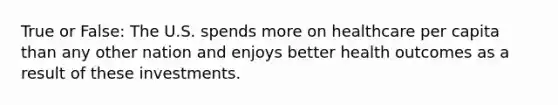 True or False: The U.S. spends more on healthcare per capita than any other nation and enjoys better health outcomes as a result of these investments.