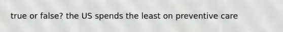 true or false? the US spends the least on preventive care