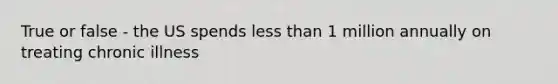 True or false - the US spends less than 1 million annually on treating chronic illness