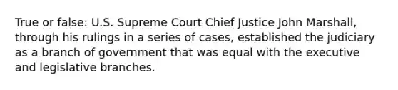 True or false: U.S. Supreme Court Chief Justice John Marshall, through his rulings in a series of cases, established the judiciary as a branch of government that was equal with the executive and legislative branches.