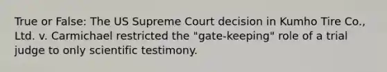 True or False: The US Supreme Court decision in Kumho Tire Co., Ltd. v. Carmichael restricted the "gate-keeping" role of a trial judge to only scientific testimony.