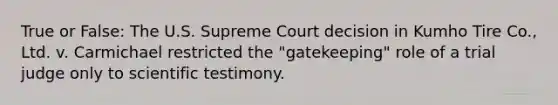 True or False: The U.S. Supreme Court decision in Kumho Tire Co., Ltd. v. Carmichael restricted the "gatekeeping" role of a trial judge only to scientific testimony.