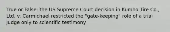 True or False: the US Supreme Court decision in Kumho Tire Co., Ltd. v. Carmichael restricted the "gate-keeping" role of a trial judge only to scientific testimony