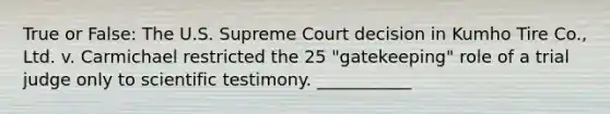 True or False: The U.S. Supreme Court decision in Kumho Tire Co., Ltd. v. Carmichael restricted the 25 "gatekeeping" role of a trial judge only to scientific testimony. ___________