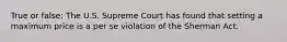 True or false: The U.S. Supreme Court has found that setting a maximum price is a per se violation of the Sherman Act.