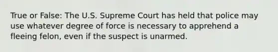 True or False: The U.S. Supreme Court has held that police may use whatever degree of force is necessary to apprehend a fleeing felon, even if the suspect is unarmed.