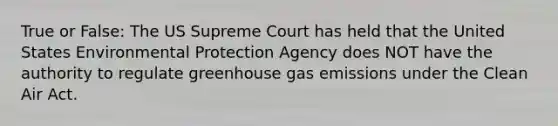 True or False: The US Supreme Court has held that the United States Environmental Protection Agency does NOT have the authority to regulate greenhouse gas emissions under the Clean Air Act.