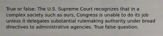 True or false: The U.S. Supreme Court recognizes that in a complex society such as ours, Congress is unable to do its job unless it delegates substantial rulemaking authority under broad directives to administrative agencies. True false question.