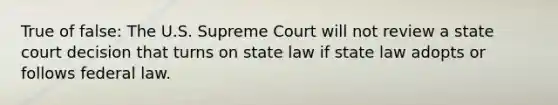 True of false: The U.S. Supreme Court will not review a state court decision that turns on state law if state law adopts or follows federal law.