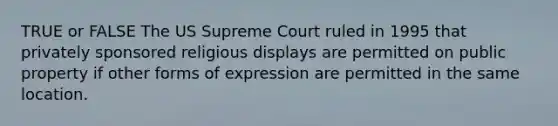 TRUE or FALSE The US Supreme Court ruled in 1995 that privately sponsored religious displays are permitted on public property if other forms of expression are permitted in the same location.