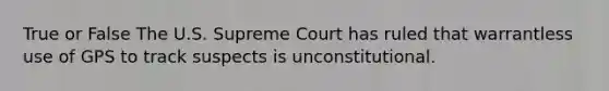 True or False The U.S. Supreme Court has ruled that warrantless use of GPS to track suspects is unconstitutional.