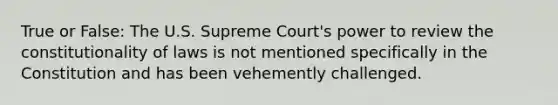 True or False: The U.S. Supreme Court's power to review the constitutionality of laws is not mentioned specifically in the Constitution and has been vehemently challenged.