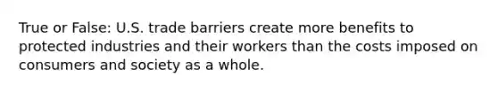 True or False: U.S. trade barriers create more benefits to protected industries and their workers than the costs imposed on consumers and society as a whole.