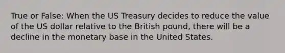 True or False: When the US Treasury decides to reduce the value of the US dollar relative to the British pound, there will be a decline in the monetary base in the United States.