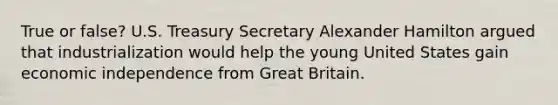True or false? U.S. Treasury Secretary Alexander Hamilton argued that industrialization would help the young United States gain economic independence from Great Britain.