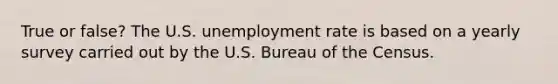 True or false? The U.S. <a href='https://www.questionai.com/knowledge/kh7PJ5HsOk-unemployment-rate' class='anchor-knowledge'>unemployment rate</a> is based on a yearly survey carried out by the U.S. Bureau of the Census.