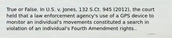 True or False. In U.S. v. Jones, 132 S.Ct. 945 (2012), the court held that a law enforcement agency's use of a GPS device to monitor an individual's movements constituted a search in violation of an individual's Fourth Amendment rights..