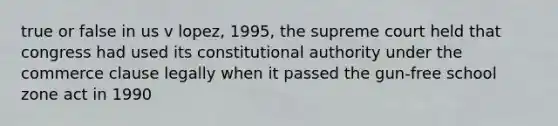 true or false in us v lopez, 1995, the supreme court held that congress had used its constitutional authority under the commerce clause legally when it passed the gun-free school zone act in 1990