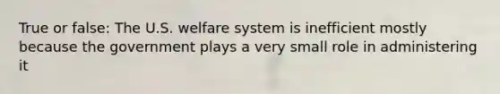 True or false: The U.S. welfare system is inefficient mostly because the government plays a very small role in administering it