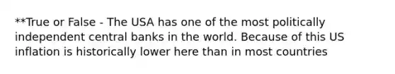 **True or False - The USA has one of the most politically independent central banks in the world. Because of this US inflation is historically lower here than in most countries