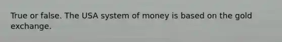 True or false. The USA system of money is based on the gold exchange.