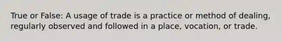 True or False: A usage of trade is a practice or method of dealing, regularly observed and followed in a place, vocation, or trade.