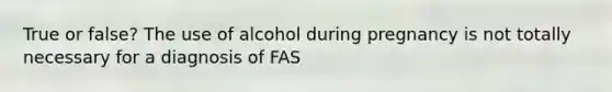 True or false? The use of alcohol during pregnancy is not totally necessary for a diagnosis of FAS