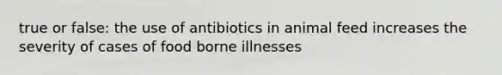 true or false: the use of antibiotics in animal feed increases the severity of cases of food borne illnesses