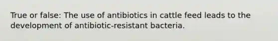 True or false: The use of antibiotics in cattle feed leads to the development of antibiotic-resistant bacteria.