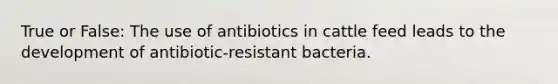 True or False: The use of antibiotics in cattle feed leads to the development of antibiotic-resistant bacteria.