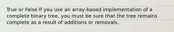 True or False If you use an array-based implementation of a complete binary tree, you must be sure that the tree remains complete as a result of additions or removals.