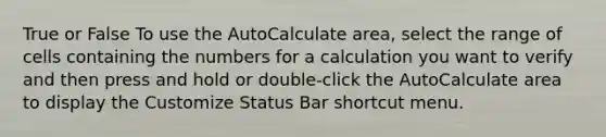 True or False To use the AutoCalculate area, select the range of cells containing the numbers for a calculation you want to verify and then press and hold or double-click the AutoCalculate area to display the Customize Status Bar shortcut menu.