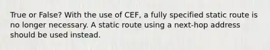 True or False? With the use of CEF, a fully specified static route is no longer necessary. A static route using a next-hop address should be used instead.