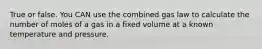 True or false. You CAN use the combined gas law to calculate the number of moles of a gas in a fixed volume at a known temperature and pressure.