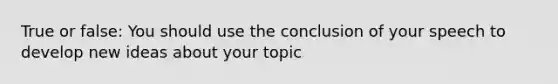 True or false: You should use the conclusion of your speech to develop new ideas about your topic