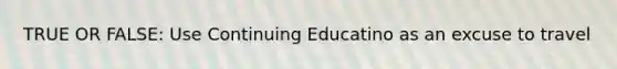 TRUE OR FALSE: Use Continuing Educatino as an excuse to travel