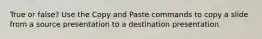 True or false? Use the Copy and Paste commands to copy a slide from a source presentation to a destination presentation.