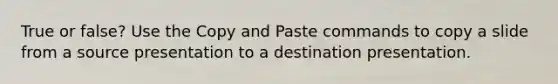 True or false? Use the Copy and Paste commands to copy a slide from a source presentation to a destination presentation.